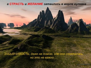 а СТРАСТЬ и ЖЕЛАНИЕ затаились в жерле вулкана
ЗАБЫВЧИВОСТЬ, даже не помню, где она спряталась,
но это не важно….
 