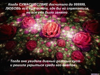 Когда СУМАСШЕСТВИЕ досчитало до 999999,
ЛЮБОВЬ все еще искала, где бы ей спрятаться,
но все уже было занято..
Тогда она увидела дивный розовый куст
и решила укрыться среди его цветов
 