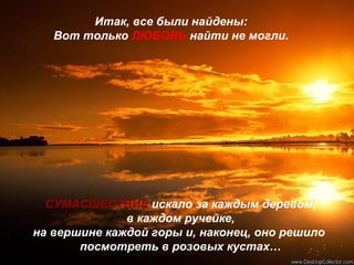 Итак, все были найдены:
Вот только ЛЮБОВЬ найти не могли.
СУМАСШЕСТВИЕ искало за каждым деревом,
в каждом ручейке,
на вершине каждой горы и, наконец, оно решило
посмотреть в розовых кустах…
 