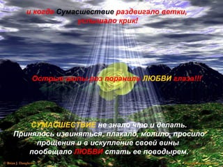 и когда Сумасшествие раздвигало ветки,
услышало крик!
Острые шипы роз поранили ЛЮБВИ глаза!!!
СУМАСШЕСТВИЕ не знало что и делать.
Принялось извиняться, плакало, молило, просило
прощения и в искупление своей вины
пообещало ЛЮБВИ стать ее поводырем.
 