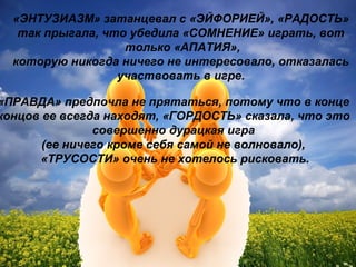 «ЭНТУЗИАЗМ» затанцевал с «ЭЙФОРИЕЙ», «РАДОСТЬ»
так прыгала, что убедила «СОМНЕНИЕ» играть, вот
только «АПАТИЯ»,
которую никогда ничего не интересовало, отказалась
участвовать в игре.
«ПРАВДА» предпочла не прятаться, потому что в конце
концов ее всегда находят, «ГОРДОСТЬ» сказала, что это
совершенно дурацкая игра
(ее ничего кроме себя самой не волновало),
«ТРУСОСТИ» очень не хотелось рисковать.
 