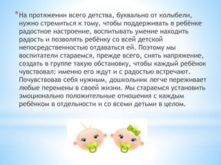 *На протяжении всего детства, буквально от колыбели,
нужно стремиться к тому, чтобы поддерживать в ребёнке
радостное настроение, воспитывать умение находить
радость и позволять ребёнку со всей детской
непосредственностью отдаваться ей. Поэтому мы
воспитатели стараемся, прежде всего, снять напряжение,
создать в группе такую обстановку, чтобы каждый ребёнок
чувствовал: именно его ждут и с радостью встречают.
Почувствовав себя нужным, дошкольник легче переживает
любые перемены в своей жизни. Мы стараемся установить
эмоционально положительные отношения с каждым
ребёнком в отдельности и со всеми детьми в целом.
 