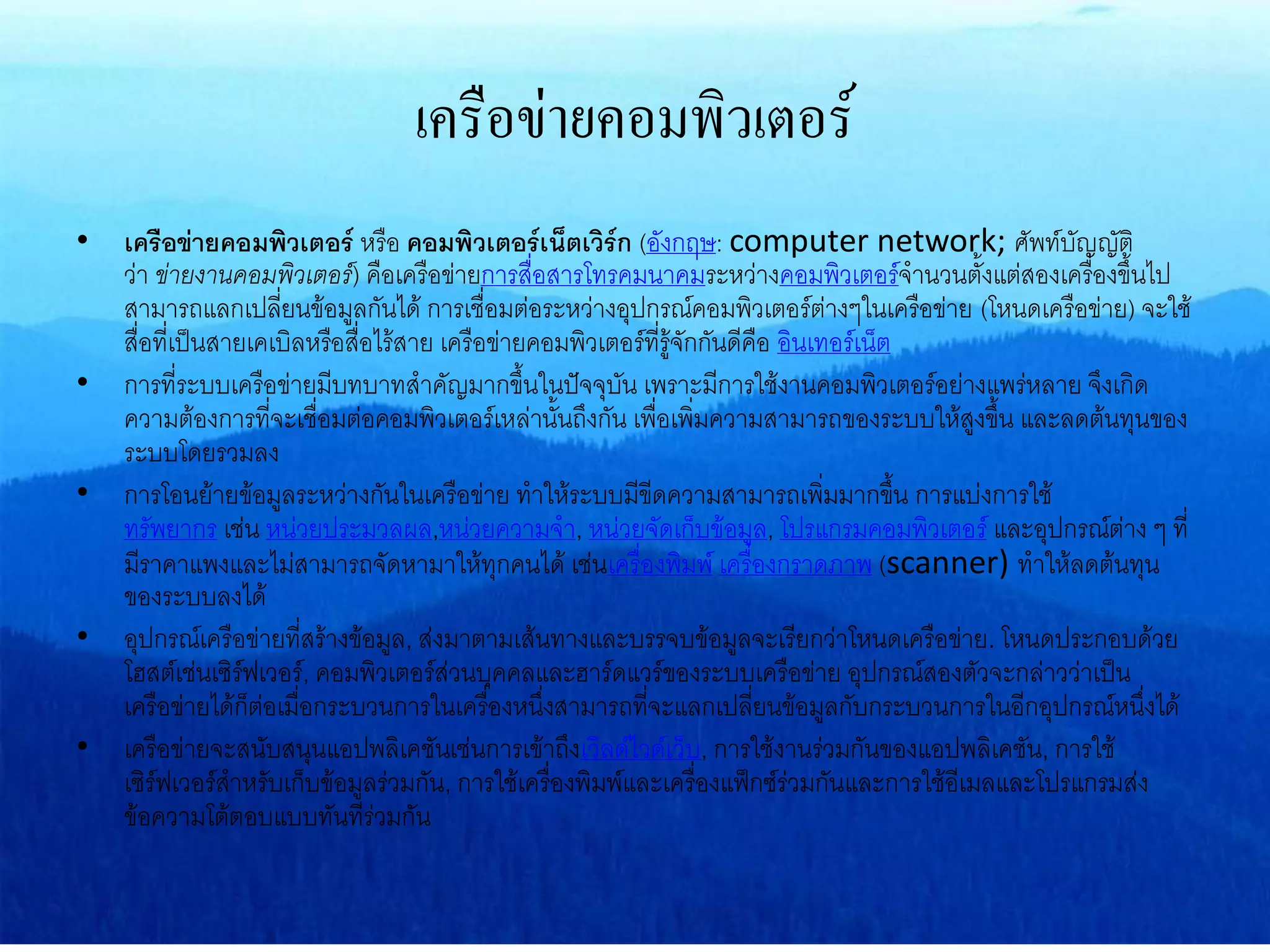 เครือข่ายคอมพิวเตอร์
• เครือข่ายคอมพิวเตอร์ หรือ คอมพิวเตอร์เน็ตเวิร์ก (อังกฤษ: computer network; ศัพท์บัญญัติ
ว่า ข่ายงานคอมพิวเตอร์) คือเครือข่ายการสื่อสารโทรคมนาคมระหว่างคอมพิวเตอร์จานวนตั้งแต่สองเครื่องขึ้นไป
สามารถแลกเปลี่ยนข้อมูลกันได้ การเชื่อมต่อระหว่างอุปกรณ์คอมพิวเตอร์ต่างๆในเครือข่าย (โหนดเครือข่าย) จะใช้
สื่อที่เป็นสายเคเบิลหรือสื่อไร้สาย เครือข่ายคอมพิวเตอร์ที่รู้จักกันดีคือ อินเทอร์เน็ต
• การที่ระบบเครือข่ายมีบทบาทสาคัญมากขึ้นในปัจจุบัน เพราะมีการใช้งานคอมพิวเตอร์อย่างแพร่หลาย จึงเกิด
ความต้องการที่จะเชื่อมต่อคอมพิวเตอร์เหล่านั้นถึงกัน เพื่อเพิ่มความสามารถของระบบให้สูงขึ้น และลดต้นทุนของ
ระบบโดยรวมลง
• การโอนย้ายข้อมูลระหว่างกันในเครือข่าย ทาให้ระบบมีขีดความสามารถเพิ่มมากขึ้น การแบ่งการใช้
ทรัพยากร เช่น หน่วยประมวลผล,หน่วยความจา, หน่วยจัดเก็บข้อมูล, โปรแกรมคอมพิวเตอร์ และอุปกรณ์ต่าง ๆ ที่
มีราคาแพงและไม่สามารถจัดหามาให้ทุกคนได้ เช่นเครื่องพิมพ์ เครื่องกราดภาพ (scanner) ทาให้ลดต้นทุน
ของระบบลงได้
• อุปกรณ์เครือข่ายที่สร้างข้อมูล, ส่งมาตามเส้นทางและบรรจบข้อมูลจะเรียกว่าโหนดเครือข่าย. โหนดประกอบด้วย
โฮสต์เช่นเซิร์ฟเวอร์, คอมพิวเตอร์ส่วนบุคคลและฮาร์ดแวร์ของระบบเครือข่าย อุปกรณ์สองตัวจะกล่าวว่าเป็น
เครือข่ายได้ก็ต่อเมื่อกระบวนการในเครื่องหนึ่งสามารถที่จะแลกเปลี่ยนข้อมูลกับกระบวนการในอีกอุปกรณ์หนึ่งได้
• เครือข่ายจะสนับสนุนแอปพลิเคชันเช่นการเข้าถึงเวิลด์ไวด์เว็บ, การใช้งานร่วมกันของแอปพลิเคชัน, การใช้
เซิร์ฟเวอร์สาหรับเก็บข้อมูลร่วมกัน, การใช้เครื่องพิมพ์และเครื่องแฟ็กซ์ร่วมกันและการใช้อีเมลและโปรแกรมส่ง
ข้อความโต้ตอบแบบทันทีร่วมกัน
 