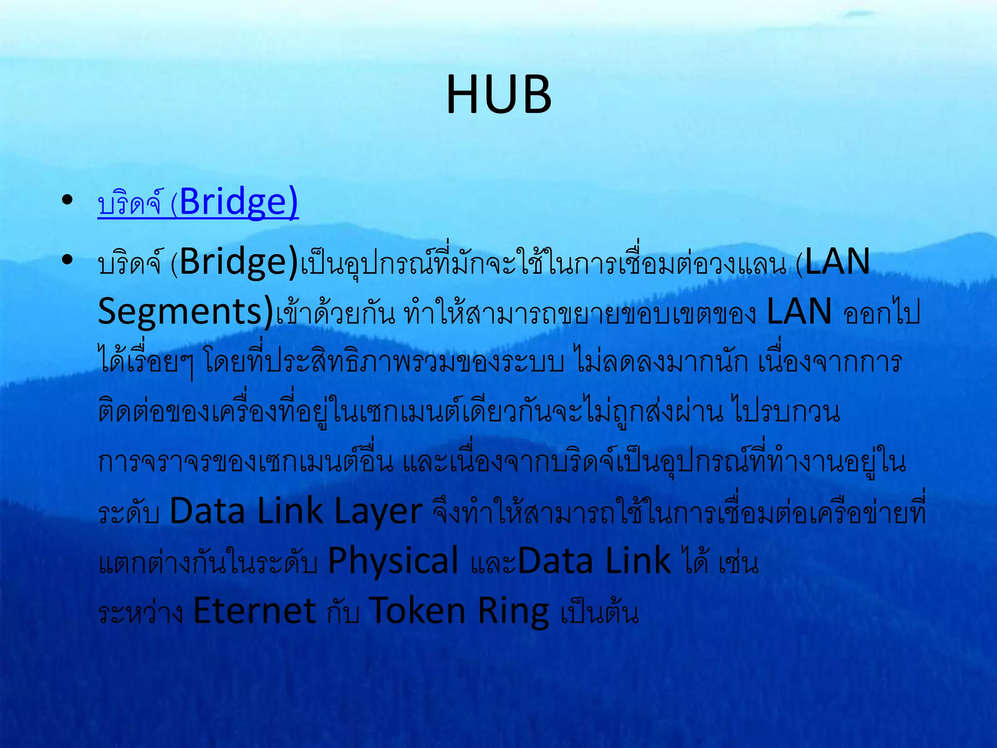 HUB
• บริดจ์ (Bridge)
• บริดจ์ (Bridge)เป็นอุปกรณ์ที่มักจะใช้ในการเชื่อมต่อวงแลน (LAN
Segments)เข้าด้วยกัน ทาให้สามารถขยายขอบเขตของ LAN ออกไป
ได้เรื่อยๆ โดยที่ประสิทธิภาพรวมของระบบ ไม่ลดลงมากนัก เนื่องจากการ
ติดต่อของเครื่องที่อยู่ในเซกเมนต์เดียวกันจะไม่ถูกส่งผ่าน ไปรบกวน
การจราจรของเซกเมนต์อื่น และเนื่องจากบริดจ์เป็นอุปกรณ์ที่ทางานอยู่ใน
ระดับ Data Link Layer จึงทาให้สามารถใช้ในการเชื่อมต่อเครือข่ายที่
แตกต่างกันในระดับ Physical และData Link ได้ เช่น
ระหว่าง Eternet กับ Token Ring เป็นต้น
 
