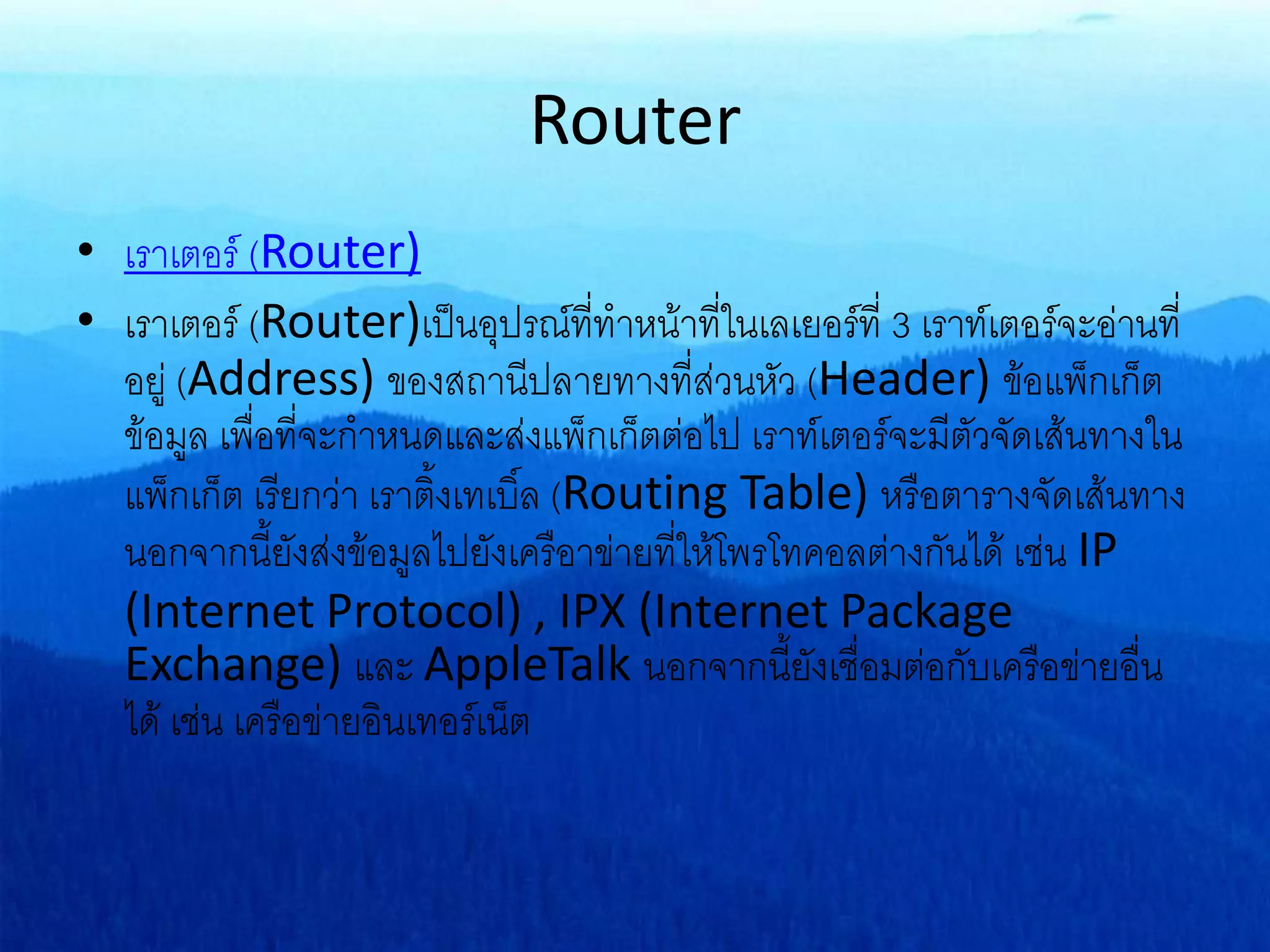 Router
• เราเตอร์ (Router)
• เราเตอร์ (Router)เป็นอุปรณ์ที่ทาหน้าที่ในเลเยอร์ที่ 3 เราท์เตอร์จะอ่านที่
อยู่ (Address) ของสถานีปลายทางที่ส่วนหัว (Header) ข้อแพ็กเก็ต
ข้อมูล เพื่อที่จะกาหนดและส่งแพ็กเก็ตต่อไป เราท์เตอร์จะมีตัวจัดเส้นทางใน
แพ็กเก็ต เรียกว่า เราติ้งเทเบิ์ล (Routing Table) หรือตารางจัดเส้นทาง
นอกจากนี้ยังส่งข้อมูลไปยังเครือาข่ายที่ให้โพรโทคอลต่างกันได้ เช่น IP
(Internet Protocol) , IPX (Internet Package
Exchange) และ AppleTalk นอกจากนี้ยังเชื่อมต่อกับเครือข่ายอื่น
ได้ เช่น เครือข่ายอินเทอร์เน็ต
 