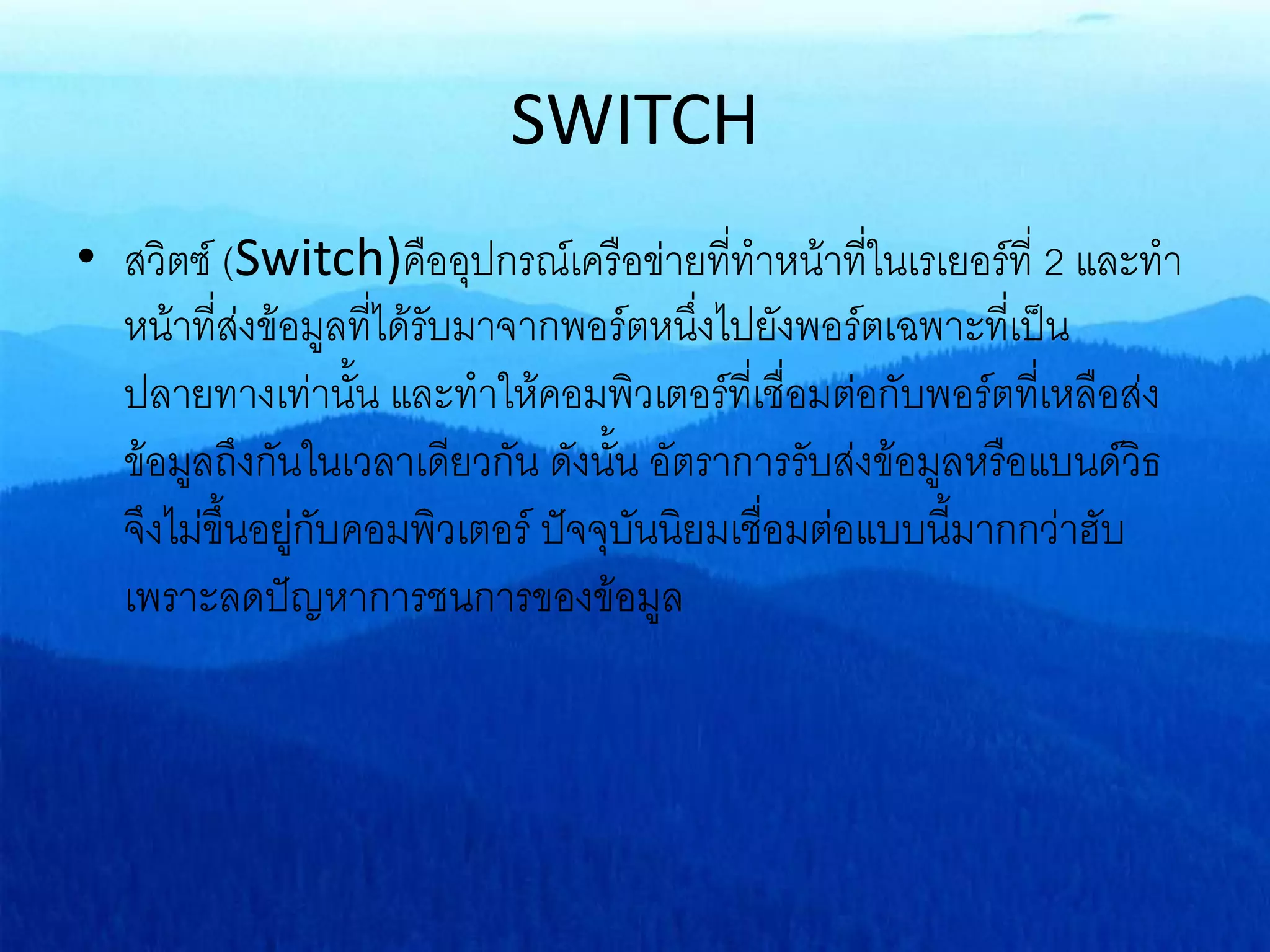 SWITCH
• สวิตซ์ (Switch)คืออุปกรณ์เครือข่ายที่ทาหน้าที่ในเรเยอร์ที่ 2 และทา
หน้าที่ส่งข้อมูลที่ได้รับมาจากพอร์ตหนึ่งไปยังพอร์ตเฉพาะที่เป็น
ปลายทางเท่านั้น และทาให้คอมพิวเตอร์ที่เชื่อมต่อกับพอร์ตที่เหลือส่ง
ข้อมูลถึงกันในเวลาเดียวกัน ดังนั้น อัตราการรับส่งข้อมูลหรือแบนด์วิธ
จึงไม่ขึ้นอยู่กับคอมพิวเตอร์ ปัจจุบันนิยมเชื่อมต่อแบบนี้มากกว่าฮับ
เพราะลดปัญหาการชนการของข้อมูล
 