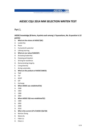 1 / 6
AIESEC CQU 2014 MM SELECTION WRITEN TEST
Part 1.
AIESEC knowledge (8 items, 4 points each among 1-7queseitons, No. 8 question is 12
points)
1. What are the visions of AIESEC?(BC)
A. Leadership
B. Peace
C. Humankind’s potential
D. Lifelong learning
2. What are our values?(ABCDEF)
A. Activating leadership
B. Enjoying participation
C. Striving for excellence
D. Demonstrating integrity
E. Living diversity
F. Acting sustainably
3. What are the products of AIESEC?(ABCD)
A. TMP
B. TLP
C. GCDP
D. GIP
E. Exchange
4. When AIESEC was established?(A)
A. 1948
B. 1964
C. 1989
D. 2002
5. When AIESEC CQU was established?(C)
A. 1989
B. 2002
C. 2008
D. 2010
6. Who is the current LCP of AIESEC CQU?(B)
A. Martian Zhang
B. Xylona Xu
C. Fabio Liu
D. Eileen Li
 