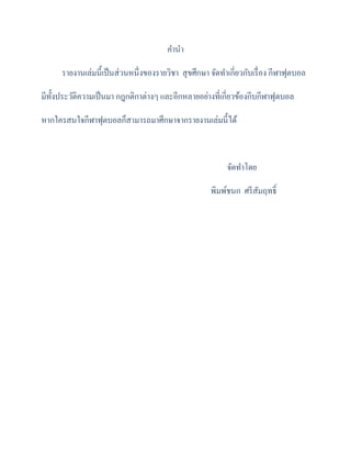 คำนำ
รำยงำนเล่มนี้เป็นส่วนหนึ่งของรำยวิชำ สุขศึกษำ จัดทำเกี่ยวกับเรื่อง กีฬำฟุตบอล
มีทั้งประวัติควำมเป็นมำ กฎกติกำต่ำงๆ และอีกหลำยอย่ำงที่เกี่ยวข้องกีบกีฬำฟุตบอล
หำกใครสนใจกีฬำฟุตบอลก็สำมำรถมำศึกษำจำกรำยงำนเล่มนี้ได้
จัดทำโดย
พิมพ์ชนก ศรีสัมฤทธิ์
 