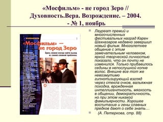 «Мосфильм» - не город Зеро //
Духовность.Вера. Возрождение. – 2004.
- № 1, ноябрь
 Лауреат премий и
многочисленных
фестивальных наград Карен
Шахназаров недавно завершил
новый фильм. Многолетнее
общение с этим
замечательным человеком,
яркой творческой личностью
показало, что он почти не
изменился. Только прибавилось
седины в непослушной копне
волос. Внешне все тот же
невозмутимо
гипнотизирующий взгляд
через стекла очков, вальяжная
походка, врожденная
интеллигентность, мягкость
в общении, демократичность,
но при этом никакой
фамильярности. Хорошее
воспитание и гены славных
предков дают о себе знать…
 (А. Петеркова, стр. 88)
 