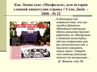 Как Ленин спас «Мосфильм», или история
главной киностудии страны // Семь Дней. –
2008. -№ 22
… А яблоневый сад
знаменит тем, что его
посадил Довженко.
Обожавший цветущие
яблони режиссер приехал
работать на «Мосфильм»
с Киевской киностудии,
где его стараниями уже
рос великолепный сад, и
принялся осваивать
новые земли. Говорят,
что саженцы режиссер
получил от мичуринцев…
(Е. Фомина, стр.78)
 