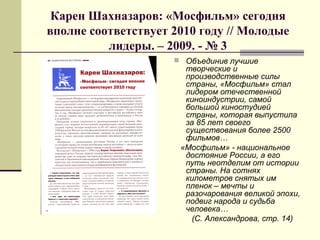 Карен Шахназаров: «Мосфильм» сегодня
вполне соответствует 2010 году // Молодые
лидеры. – 2009. - № 3
 Объединив лучшие
творческие и
производственные силы
страны, «Мосфильм» стал
лидером отечественной
киноиндустрии, самой
большой киностудией
страны, которая выпустила
за 85 лет своего
существования более 2500
фильмов…
«Мосфильм» - национальное
достояние России, а его
путь неотделим от истории
страны. На сотнях
километров снятых им
пленок – мечты и
разочарования великой эпохи,
подвиг народа и судьба
человека…
(С. Александрова, стр. 14)
 