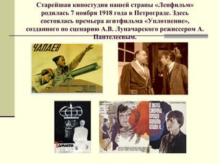 Старейшая киностудия нашей страны «Ленфильм»
родилась 7 ноября 1918 года в Петрограде. Здесь
состоялась премьера агитфильма «Уплотнение»,
созданного по сценарию А.В. Луначарского режиссером А.
Пантелеевым.
 