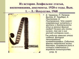 Из истории Ленфильма: статьи,
воспоминания, документы. 1920-е годы. Вып.
1. – Л.: Искусство, 1968
 Е. Червяков, П. Петров-
Бытов, И. Трауберг, А.
Пантелеев, А.
Пиотровский. Что знают
современные читатели и
зрители о деятельности
этих (и многих других)
людей? Ничего или почти
ничего, так как о них
молчат историки кино…
Так родился замысел этого
издания. История
ленинградской
кинематографии. События,
факты творческой жизни,
мастера, сыгравшие роль в
истории советского и
мирового киноискусства.
(стр. 5)
 