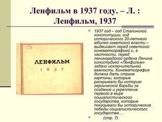 Ленфильм в 1937 году. – Л. :
Ленфильм, 1937
 1937 год – год Сталинской
конституции, год
исторического 20-летнего
юбилея советской власти –
выдвигает перед советской
кинематографией и, в
частности, перед
ленинградской ордена Ленина
киностудией «Ленфильм»
задачи исключительной
важности. Кинематография
должна дать стране
картины, которые
раскрывали бы историю
героической борьбы за
создание и укрепление
первого в мире
социалистического
государства, которые
показывали бы исторические
победы социалистического
государства…
 (стр. 7)
 
