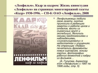 «Ленфильм». Кадр за кадром: Жизнь киностудии
«Ленфильм» на страницах многотиражной газеты
«Кадр» 1930-1996. – СП-б: ОАО «Ленфильм», 2008
 Ленфильмовцы любили
свою газету, охотно
приносили в редакцию
заметки о работе цехов и
отделов, вести из
съемочных групп и
экспедиций, делились
своими предложениями и
наблюдениями,
«сигнализировали» о
недостатках и упущениях.
На страницах «Кадра»
печатались фрагменты
новых сценариев, эскизы
картин, фотографии
рабочих моментов и кадры
из фильмов…
(А. Голутва, директор
к/ст «Ленфильм» с 1987 по
1996 годы, стр. 5)
 