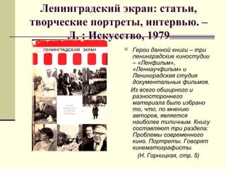 Ленинградский экран: статьи,
творческие портреты, интервью. –
Л. : Искусство, 1979
 Герои данной книги – три
ленинградские киностудии
– «Ленфильм»,
«Леннаучфильм» и
Ленинградская студия
документальных фильмов.
Из всего обширного и
разностороннего
материала было избрано
то, что, по мнению
авторов, является
наиболее типичным. Книгу
составляют три раздела:
Проблемы современного
кино. Портреты. Говорят
кинематографисты.
(Н. Горницкая, стр. 5)
 