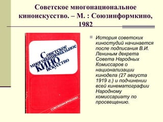 Советское многонациональное
киноискусство. – М. : Союзинформкино,
1982
 История советских
киностудий начинается
после подписания В.И.
Лениным декрета
Совета Народных
Комиссаров о
национализации
кинодела (27 августа
1919 г.) и подчинении
всей кинематографии
Народному
комиссариату по
просвещению.
 