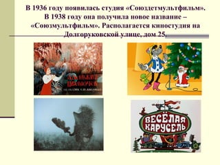 В 1936 году появилась студия «Союздетмультфильм».
В 1938 году она получила новое название –
«Союзмультфильм». Располагается киностудия на
Долгоруковской улице, дом 25.
 
