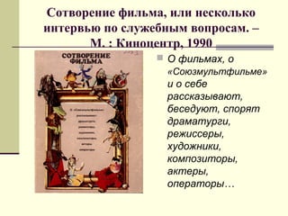 Сотворение фильма, или несколько
интервью по служебным вопросам. –
М. : Киноцентр, 1990
 О фильмах, о
«Союзмультфильме»
и о себе
рассказывают,
беседуют, спорят
драматурги,
режиссеры,
художники,
композиторы,
актеры,
операторы…
 