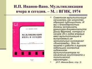 И.П. Иванов-Вано. Мультипликация
вчера и сегодня. – М. : ВГИК, 1974
 Советская мультипликация
начиналась как искусство
образной публицистики. И
мы с благодарностью
должны вспоминать
режиссера-документалиста
Дзигу Вертова, который в
начале 20-х годов впервые
ввел мультипликацию в
выпускаемый им
хроникальный киножурнал
«Киноправда». Это он
привлек к работе в журнале
небольшой коллектив
художников-
мультипликаторов по
оживлению агитплаката и
политической
карикатуры…
 (И.П. Иванов-Вано, стр. 3)
 