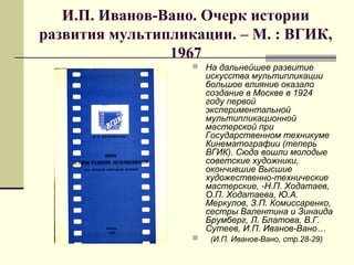 И.П. Иванов-Вано. Очерк истории
развития мультипликации. – М. : ВГИК,
1967
 На дальнейшее развитие
искусства мультипликации
большое влияние оказало
создание в Москве в 1924
году первой
экспериментальной
мультипликационной
мастерской при
Государственном техникуме
Кинематографии (теперь
ВГИК). Сюда вошли молодые
советские художники,
окончившие Высшие
художественно-технические
мастерские, -Н.П. Ходатаев,
О.П. Ходатаева, Ю.А.
Меркулов, З.П. Комиссаренко,
сестры Валентина и Зинаида
Брумберг, Л. Блатова, В.Г.
Сутеев, И.П. Иванов-Вано…
 (И.П. Иванов-Вано, стр.28-29)
 