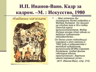 И.П. Иванов-Вано. Кадр за
кадром. –М. : Искусство, 1980
 …Мне хотелось бы
поговорить более подробно о
Федоре Хитруке. Он пришел
на студию еще в 30-х годах.
Окончив курсы
мультипликаторов, Федор
Хитрук вскоре стал одним из
ведущих художников-
одушевителей…
Он долго искал подходящий
сценарий и вот наконец в
1962 году в содружестве с
молодым художником,
выпускником ВГИКа Сергеем
Алимовым, создал фильм
«История одного
преступления». Картина
имела огромный успех…
(И.П. Иванов-Вано, стр. 212)
 