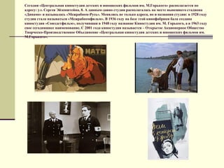 Сегодня «Центральная киностудия детских и юношеских фильмов им. М.Горького» располагается по
адресу: ул. Сергея Эйзенштейна, 8. А давным-давно студия располагалась на месте нынешнего стадиона
«Динамо» и называлась «Межрабпом-Русь». Менялись не только адреса, но и названия студии: в 1928 году
студия стала называться «Межрабпомфильм». В 1936 году на базе этой кинофабрики бала создана
киностудия «Союздетфильм», получившая в 1948 году название Киностудия им. М. Горького, а в 1963 году
свое сегодняшнее наименование. С 2001 года киностудия называется – Открытое Акционерное Общество
Творческо-Производственное Объединение «Центральная киностудия детских и юношеских фильмов им.
М.Горького».
 