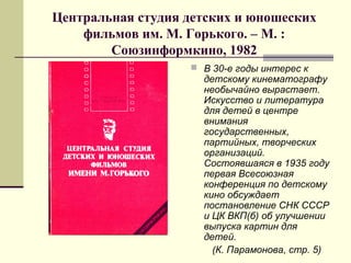 Центральная студия детских и юношеских
фильмов им. М. Горького. – М. :
Союзинформкино, 1982
 В 30-е годы интерес к
детскому кинематографу
необычайно вырастает.
Искусство и литература
для детей в центре
внимания
государственных,
партийных, творческих
организаций.
Состоявшаяся в 1935 году
первая Всесоюзная
конференция по детскому
кино обсуждает
постановление СНК СССР
и ЦК ВКП(б) об улучшении
выпуска картин для
детей.
(К. Парамонова, стр. 5)
 