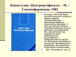 Киностудия «Центрнаучфильм». –М. :
Союзинформкино, 1982
 В январе 1933 года было
принято решение создать в
рамках треста
«Союзтехфильм»
Московскую фабрику
технических фильмов. С
тех пор прошло полвека.
Студией выпущены тысячи
фильмов и киножурналов.
Они запечатлели мир
природы во всем
удивительном
разнообразии и
совершенстве его форм:
от тончайших неуловимых
процессов, протекающих в
микромире, до гигантских
космических катаклизмов…
 (В.А. Трояновский, стр. 3)
 