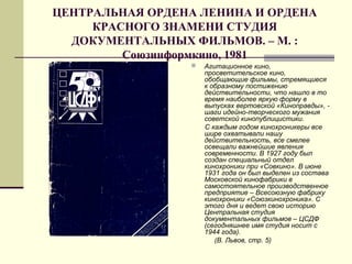 ЦЕНТРАЛЬНАЯ ОРДЕНА ЛЕНИНА И ОРДЕНА
КРАСНОГО ЗНАМЕНИ СТУДИЯ
ДОКУМЕНТАЛЬНЫХ ФИЛЬМОВ. – М. :
Союзинформкино, 1981
 Агитационное кино,
просветительское кино,
обобщающие фильмы, стремящиеся
к образному постижению
действительности, что нашло в то
время наиболее яркую форму в
выпусках вертовской «Киноправды», -
шаги идейно-творческого мужания
советской кинопублицистики.
С каждым годом кинохроникеры все
шире охватывали нашу
действительность, все смелее
освещали важнейшие явления
современности. В 1927 году был
создан специальный отдел
кинохроники при «Совкино». В июне
1931 года он был выделен из состава
Московской кинофабрики в
самостоятельное производственное
предприятие – Всесоюзную фабрику
кинохроники «Союзкинохроника». С
этого дня и ведет свою историю
Центральная студия
документальных фильмов – ЦСДФ
(сегодняшнее имя студия носит с
1944 года).
(В. Львов, стр. 5)
 