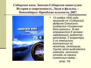 Сибирское кино. Западно-Сибирская киностудия:
История и современность. Люди и фильмы. –
Новосибирск: Приобские ведомости, 2007
 13 ноября 1930 года
приказом по «Сибирской
фабрике Союзкино»
создается «Съемочная
база хроники». В нее
отряжаются 8 человек:
заведующий, редактор-
монтажер, 2 оператора,
2 их помощника,
монтажница по
негативу, склейщица.
Группе этой выделяется
комната, несколько
отнюдь не свежих
съемочных камер…
(стр. 14)
 