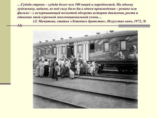 …Судьба страны – судьба более чем 100 наций и народностей. Ни одному
художнику, видимо, не под силу было бы в одном произведении – романе или
фильме – с исчерпывающей полнотой обозреть историю движения, роста и
единения этой огромной многонациональной семьи…
(Л. Маматова, статья «Летопись братства», Искусство кино, 1972, №
12)
 