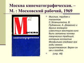 Москва кинематографическая. –
М. : Московский рабочий, 1969
 Мыслью, трудом и
талантом
С.Эйзенштейна, В.
Пудовкина, А. Довженко и
других всемирно
известных мастеров кино
были заложены основы
творческих традиций,
которым коллектив
Мосфильма следовал все
годы своего
существования. Верен он
им и сегодня.
 (стр. 48)
 