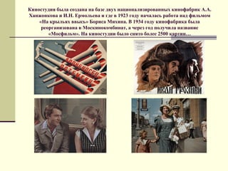 Киностудия была создана на базе двух национализированных кинофабрик А.А.
Ханжонкова и И.Н. Ермольева и где в 1923 году началась работа над фильмом
«На крыльях ввысь» Бориса Михина. В 1934 году кинофабрика была
реорганизована в Москинокомбинат, а через год получила название
«Мосфильм». На киностудии было снято более 2500 картин…
 