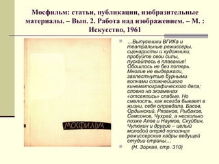 Мосфильм: статьи, публикации, изобразительные
материалы. – Вып. 2. Работа над изображением. – М. :
Искусство, 1961
 …Выпускники ВГИКа и
театральные режиссеры,
сценаристы и художники,
пробуйте свои силы,
пускайтесь в плавание!
Обошлось не без потерь.
Многие не выдержали,
захлестнутые бурными
волнами сложнейшего
кинематографического дела;
словно на экзаменах
«отсеялись» слабые. Но
смелость, как всегда бывает в
жизни, себя оправдала. Басов,
Ордынский, Рязанов, Рыбаков,
Самсонов, Чухрай, а несколько
позже Алов и Наумов, Скуйбин,
Чулюкин и другие – целый
молодой отряд пополнил
режиссерские кадры ведущей
студии страны…
 (Н. Зоркая, стр. 310)
 