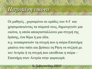 Παγωμένη εικόναΠαγωμένη εικόνα
Οι μαθητές , χωρισμένοι σε ομάδες των 4-5 και
χρησιμοποιώντας τα σώματά τους, δημιουργούν μια
εικόνα, η οποία αποκρυσταλλώνει μια στιγμή της
δράσης, ένα θέμα ή μια ιδέα.
π.χ. αναπαριστούν τη στιγμή που η σιόρα-Επιστήμη
μπαίνει στο σπίτι και βρίσκει τη Ρήνη να συζητά με
τον Αντρέα ή τη στιγμή που επιτίθεται η σιόρα –
Επιστήμη στον Αντρέα στην ψαραγορά.
 