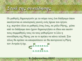 Στοά της συνείδησηςΣτοά της συνείδησης
Οι μαθητές δημιουργούν με το σώμα τους ένα διάδρομο όπου
ακούγονται οι εσωτερικές φωνές ενός ήρωα του έργου.
π.χ. περνάνε όλοι οι μαθητές ένας ένας, σε ρόλο Ρήνης, μέσα
από το διάδρομο που έχουν δημιουργήσει οι ίδιοι και ακούν
τους συμμαθητές τους να τους ψιθυρίζουν τι λέει η
συνείδηση της Ρήνης για το τι πρέπει να κάνει τελικά. Στο
τέλος θα πρέπει να αποφασίσουν αν θα παντρευτεί η Ρήνη
τον Αντρέα ή όχι.
 