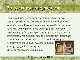 Το κουτί των αναμνήσεωνΤο κουτί των αναμνήσεων
Όλοι οι μαθητές ζωγραφίζουν ή γράφουν πάνω σε ένα
κομμάτι χαρτί ένα πολύτιμο αντικείμενο που ενδεχομένως
πήρε μαζί της η Ρήνη φεύγοντας και το τοποθετούν μέσα στο
κουτί των αναμνήσεων. Ένας μαθητής ή μία μαθήτρια ,
υποδυόμενη τη Ρήνη, ανοίγει το κουτί μετά από χρόνια και
αναδιηγείται, χρησιμοποιώντας τη φαντασία του, τι περιέχει
το κουτί και γιατί ήταν σημαντικό το κάθε αντικείμενο
γι’ αυτήν ή τι της θυμίζει. π.χ. ένα κόσμημα
που της είχε χαρίσει ο Αντρέας ,
μια φωτογραφία, ένα γράμμα κ.α.
 