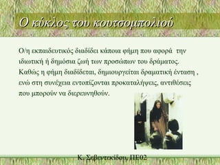 Ο κύκλος του κουτσομπολιούΟ κύκλος του κουτσομπολιού
Ο/η εκπαιδευτικός διαδίδει κάποια φήμη που αφορά την
ιδιωτική ή δημόσια ζωή των προσώπων του δράματος.
Καθώς η φήμη διαδίδεται, δημιουργείται δραματική ένταση ,
ενώ στη συνέχεια εντοπίζονται προκαταλήψεις, αντιθέσεις
που μπορούν να διερευνηθούν.
 