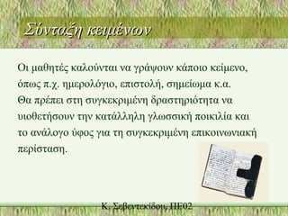 Σύνταξη κειμένωνΣύνταξη κειμένων
Οι μαθητές καλούνται να γράψουν κάποιο κείμενο,
όπως π.χ. ημερολόγιο, επιστολή, σημείωμα κ.α.
Θα πρέπει στη συγκεκριμένη δραστηριότητα να
υιοθετήσουν την κατάλληλη γλωσσική ποικιλία και
το ανάλογο ύφος για τη συγκεκριμένη επικοινωνιακή
περίσταση.
 