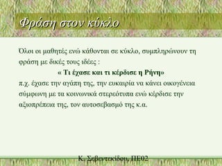 Φράση στον κύκλοΦράση στον κύκλο
Όλοι οι μαθητές ενώ κάθονται σε κύκλο, συμπληρώνουν τη
φράση με δικές τους ιδέες :
« Τι έχασε και τι κέρδισε η Ρήνη»
π.χ. έχασε την αγάπη της, την ευκαιρία να κάνει οικογένεια
σύμφωνη με τα κοινωνικά στερεότυπα ενώ κέρδισε την
αξιοπρέπεια της, τον αυτοσεβασμό της κ.α.
 