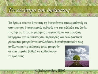Το κλείσιμο του δράματοςΤο κλείσιμο του δράματος
Το δράμα κλείνει δίνοντας τη δυνατότητα στους μαθητές να
φανταστούν διαφορετικές εκδοχές για την εξέλιξη της ζωής
της Ρήνης. Έτσι, οι μαθητές αναγνωρίζουν ότι στη ζωή
υπάρχουν εναλλακτικές συμπεριφορές και εναλλακτικοί
ρόλοι που μπορούν να αναλάβουν. Συνειδητοποιούν πως
ανάλογα με τις επιλογές τους, μπορούν
σε ένα μεγάλο βαθμό να καθορίσουν
τη ζωή τους.
 