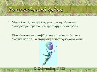 Το εκπαιδευτικό δράμαΤο εκπαιδευτικό δράμα
• Μπορεί να αξιοποιηθεί ως μέσο για τη διδασκαλία
διαφόρων μαθημάτων του προγράμματος σπουδών
• Είναι δυνατόν να μεταβάλει τον παραδοσιακό τρόπο
διδασκαλίας σε μια ευχάριστη παιδαγωγική διαδικασία
 