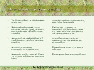 Με το εκπαιδευτικό δράμα οι μαθητές:Με το εκπαιδευτικό δράμα οι μαθητές:
• Υποδύονται ρόλους και αλληλεπιδρούν
μεταξύ τους
• Βιώνουν είτα μία ατομική είτε μία
συλλογική εμπειρία, συχνά λυτρωτική
όπως συμβαίνει με κάθε άλλη μορφή
παιχνιδιού
• Αντιμετωπίζουν ποικίλα διλήμματα ή
προβλήματα και καλούνται να πάρουν
αποφάσεις
• Δρουν και στη συνέχεια
αναστοχάζονται τις πράξεις τους
• Διερευνούν ποικίλα κοινωνικά θέματα,
για τα οποία καλούνται να προτείνουν
λύσεις
• Αναπτύσσουν όλα τα εκφραστικά τους
μέσα (σώμα, λόγο, φωνή)
• Καλλιεργούν τις ψυχικές και
πνευματικές τους δυνατότητες , όπως
π.χ. τη φαντασία, την κριτική σκέψη,
την παρατηρητικότητα κ.α.
• Ανακαλύπτουν νέες πτυχές της
προσωπικότητάς τους και αποκτούν
αυτοπεποίθηση
• Εξοικειώνονται με την τέχνη και τον
πολιτισμό
• Κοινωνικοποιούνται και συνεργάζονται
 