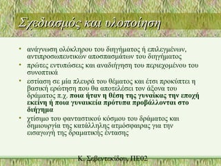 Σχεδιασμός και υλοποίησηΣχεδιασμός και υλοποίηση
• ανάγνωση ολόκληρου του διηγήματος ή επιλεγμένων,
αντιπροσωπευτικών αποσπασμάτων του διηγήματος
• πρώτες εντυπώσεις και αναδιήγηση του περιεχομένου του
συνοπτικά
• εστίαση σε μία πλευρά του θέματος και έτσι προκύπτει η
βασική ερώτηση που θα αποτελέσει τον άξονα του
δράματος π.χ. ποια ήταν η θέση της γυναίκας την εποχή
εκείνη ή ποια γυναικεία πρότυπα προβάλλονται στο
διήγημα
• χτίσιμο του φανταστικού κόσμου του δράματος και
δημιουργία της κατάλληλης ατμόσφαιρας για την
εισαγωγή της δραματικής έντασης
 
