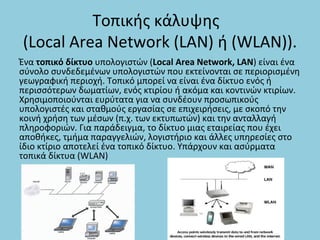 Τοπικής κάλυψης
(Local Area Network (LAN) ή (WLAN)).
Ένα τοπικό δίκτυο υπολογιστών (Local Area Network, LAN) είναι ένα
σύνολο συνδεδεμένων υπολογιστών που εκτείνονται σε περιορισμένη
γεωγραφική περιοχή. Τοπικό μπορεί να είναι ένα δίκτυο ενός ή
περισσότερων δωματίων, ενός κτιρίου ή ακόμα και κοντινών κτιρίων.
Χρησιμοποιούνται ευρύτατα για να συνδέουν προσωπικούς
υπολογιστές και σταθμούς εργασίας σε επιχειρήσεις, με σκοπό την
κοινή χρήση των μέσων (π.χ. των εκτυπωτών) και την ανταλλαγή
πληροφοριών. Για παράδειγμα, το δίκτυο μιας εταιρείας που έχει
αποθήκες, τμήμα παραγγελιών, λογιστήριο και άλλες υπηρεσίες στο
ίδιο κτίριο αποτελεί ένα τοπικό δίκτυο. Υπάρχουν και ασύρματα
τοπικά δίκτυα (WLAN)
 