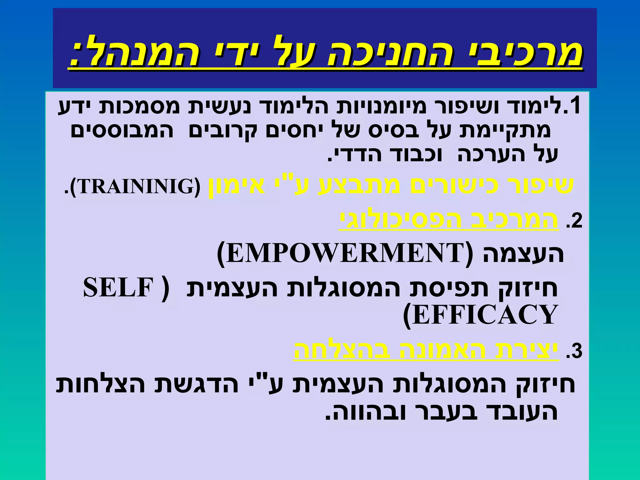 :‫המנהל‬ ‫ידי‬ ‫על‬ ‫החניכה‬ ‫מרכיבי‬:‫המנהל‬ ‫ידי‬ ‫על‬ ‫החניכה‬ ‫מרכיבי‬
1.‫ידע‬ ‫מסמכות‬ ‫נעשית‬ ‫הלימוד‬ ‫מיומנויות‬ ‫ושיפור‬ ‫לימוד‬
‫המבוססים‬ ‫קרובים‬ ‫יחסים‬ ‫של‬ ‫בסיס‬ ‫על‬ ‫מתקיימת‬
‫על‬.‫הדדי‬ ‫וכבוד‬ ‫הערכה‬
‫אימון‬ ‫ע"י‬ ‫מתבצע‬ ‫כישורים‬ ‫שיפור‬)TRAININIG.(
2.‫הפסיכולוגי‬ ‫המרכיב‬
) ‫העצמה‬EMPOWERMENT(
) ‫העצמית‬ ‫המסוגלות‬ ‫תפיסת‬ ‫חיזוק‬SELF
EFFICACY(
3.‫בהצלחה‬ ‫האמונה‬ ‫יצירת‬
‫הצלחות‬ ‫הדגשת‬ ‫ע"י‬ ‫העצמית‬ ‫המסוגלות‬ ‫חיזוק‬
.‫ובהווה‬ ‫בעבר‬ ‫העובד‬
 