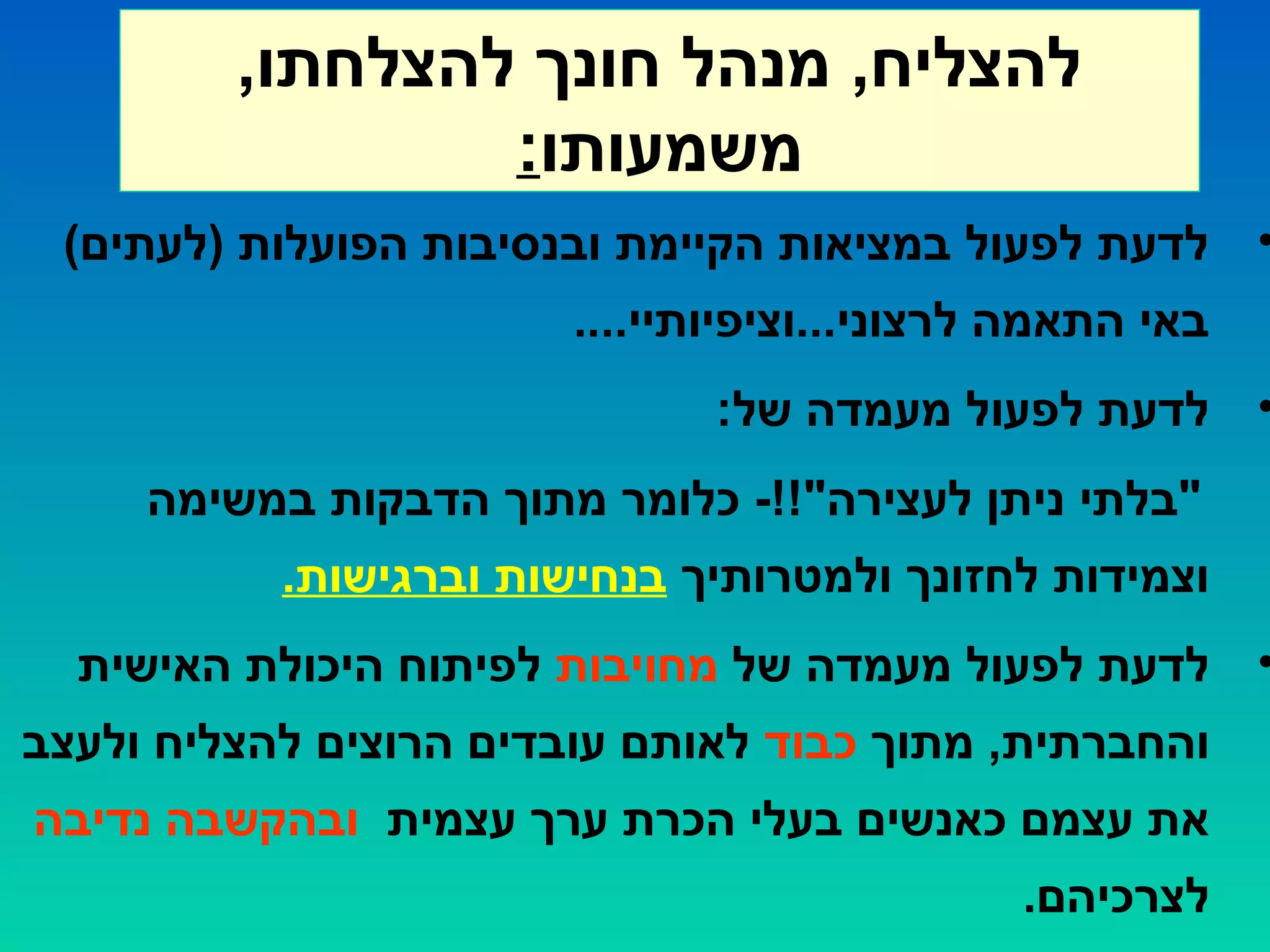 ,‫להצלחתו‬ ‫חונך‬ ‫מנהל‬ ,‫להצליח‬
‫משמעותו‬:
•(‫)לעתים‬ ‫הפועלות‬ ‫ובנסיבות‬ ‫הקיימת‬ ‫במציאות‬ ‫לפעול‬ ‫לדעת‬
....‫לרצוני...וציפיותיי‬ ‫התאמה‬ ‫באי‬
•:‫של‬ ‫מעמדה‬ ‫לפעול‬ ‫לדעת‬
‫במשימה‬ ‫הדבקות‬ ‫מתוך‬ ‫כלומר‬ -!!"‫לעצירה‬ ‫ניתן‬ ‫"בלתי‬
‫ולמטרותיך‬ ‫לחזונך‬ ‫וצמידות‬.‫וברגישות‬ ‫בנחישות‬
•‫של‬ ‫מעמדה‬ ‫לפעול‬ ‫לדעת‬‫מחויבות‬‫האישית‬ ‫היכולת‬ ‫לפיתוח‬
‫מתוך‬ ,‫והחברתית‬‫כבוד‬‫ולעצב‬ ‫להצליח‬ ‫הרוצים‬ ‫עובדים‬ ‫לאותם‬
‫עצמית‬ ‫ערך‬ ‫הכרת‬ ‫בעלי‬ ‫כאנשים‬ ‫עצמם‬ ‫את‬‫נדיבה‬ ‫ובהקשבה‬
.‫לצרכיהם‬
 