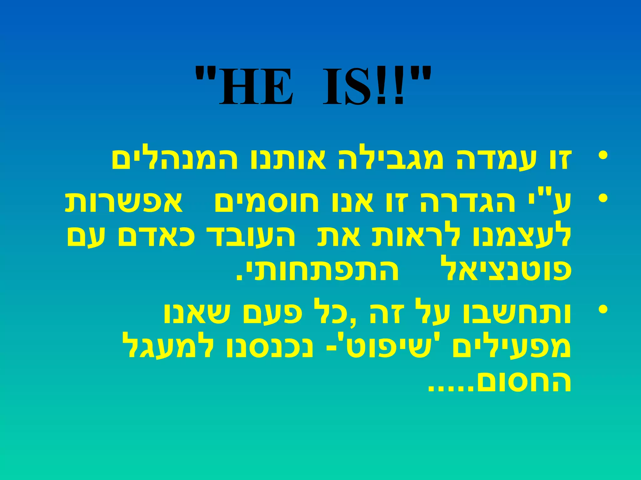 !!"HE IS"
•‫המנהלים‬ ‫אותנו‬ ‫מגבילה‬ ‫עמדה‬ ‫זו‬
•‫חוסמים‬ ‫אנו‬ ‫זו‬ ‫הגדרה‬ ‫ע"י‬‫אפשרות‬
‫עם‬ ‫כאדם‬ ‫העובד‬ ‫את‬ ‫לראות‬ ‫לעצמנו‬
‫פוטנציאל‬.‫התפתחותי‬
•‫שאנו‬ ‫פעם‬ ‫,כל‬ ‫זה‬ ‫על‬ ‫ותחשבו‬
‫למעגל‬ ‫נכנסנו‬ -'‫'שיפוט‬ ‫מפעילים‬
.....‫החסום‬
 