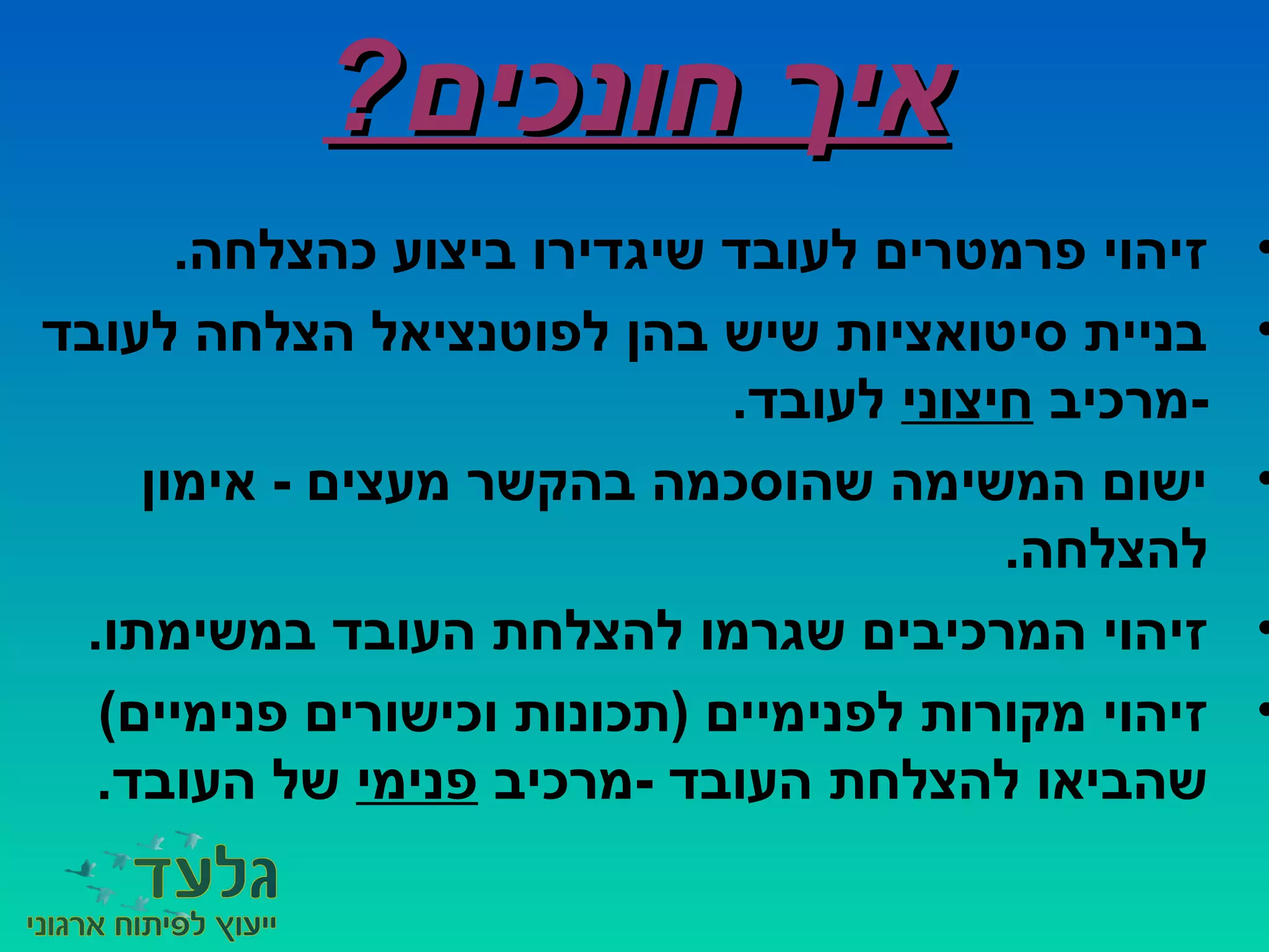 ?‫חונכים‬ ‫איך‬?‫חונכים‬ ‫איך‬
•.‫כהצלחה‬ ‫ביצוע‬ ‫שיגדירו‬ ‫לעובד‬ ‫פרמטרים‬ ‫זיהוי‬
•‫לעובד‬ ‫הצלחה‬ ‫לפוטנציאל‬ ‫בהן‬ ‫שיש‬ ‫סיטואציות‬ ‫בניית‬
‫-מרכיב‬‫חיצוני‬.‫לעובד‬
•‫אימון‬ - ‫מעצים‬ ‫בהקשר‬ ‫שהוסכמה‬ ‫המשימה‬ ‫ישום‬
.‫להצלחה‬
•.‫במשימתו‬ ‫העובד‬ ‫להצלחת‬ ‫שגרמו‬ ‫המרכיבים‬ ‫זיהוי‬
•(‫פנימיים‬ ‫וכישורים‬ ‫)תכונות‬ ‫לפנימיים‬ ‫מקורות‬ ‫זיהוי‬
‫-מרכיב‬ ‫העובד‬ ‫להצלחת‬ ‫שהביאו‬‫פנימי‬.‫העובד‬ ‫של‬
 